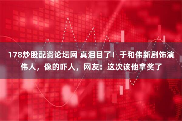 178炒股配资论坛网 真泪目了！于和伟新剧饰演伟人，像的吓人，网友：这次该他拿奖了