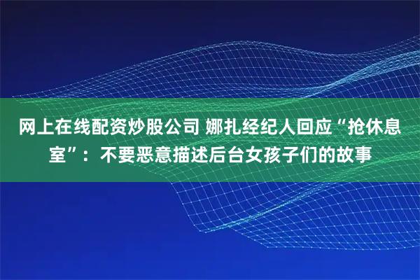 网上在线配资炒股公司 娜扎经纪人回应“抢休息室”：不要恶意描述后台女孩子们的故事