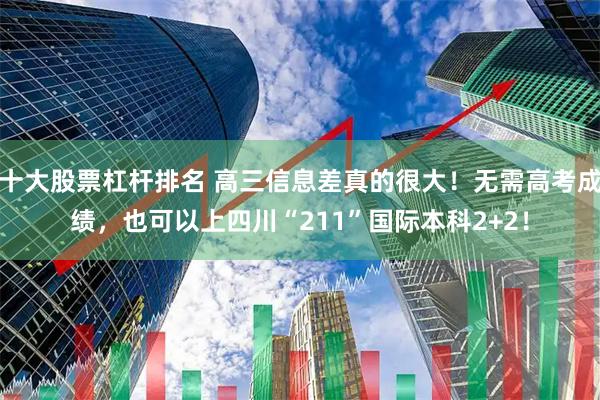 十大股票杠杆排名 高三信息差真的很大！无需高考成绩，也可以上四川“211”国际本科2+2！