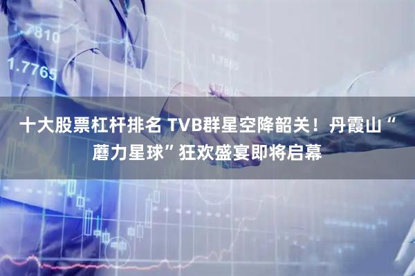 十大股票杠杆排名 TVB群星空降韶关！丹霞山“蘑力星球”狂欢盛宴即将启幕