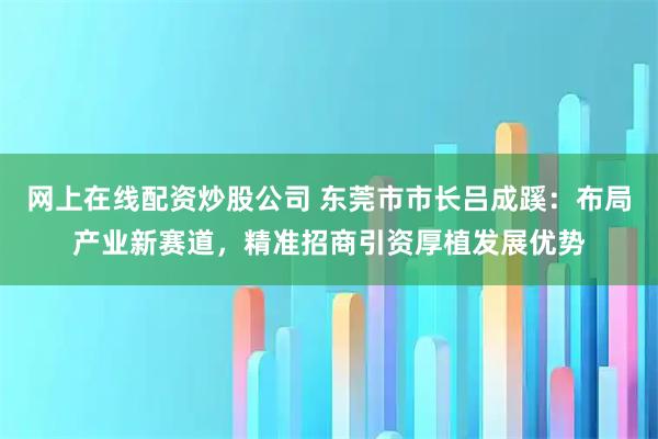 网上在线配资炒股公司 东莞市市长吕成蹊：布局产业新赛道，精准招商引资厚植发展优势