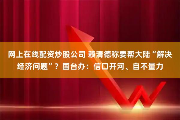 网上在线配资炒股公司 赖清德称要帮大陆“解决经济问题”？国台办：信口开河、自不量力
