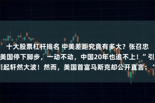 十大股票杠杆排名 中美差距究竟有多大？张召忠抛出惊人论断：“即使美国停下脚步，一动不动，中国20年也追不上！”引起轩然大波！然而，美国首富马斯克却公开直言：“美国比中国差100倍！”