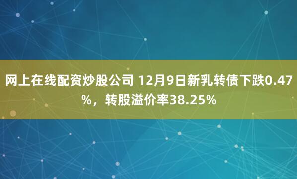 网上在线配资炒股公司 12月9日新乳转债下跌0.47%，转股溢价率38.25%