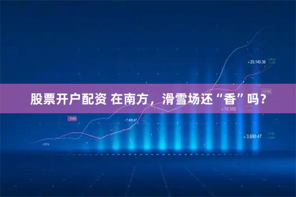 股票开户配资 在南方，滑雪场还“香”吗？