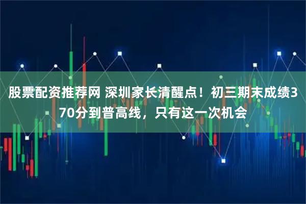 股票配资推荐网 深圳家长清醒点！初三期末成绩370分到普高线，只有这一次机会