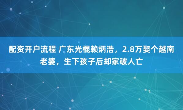 配资开户流程 广东光棍赖炳浩，2.8万娶个越南老婆，生下孩子后却家破人亡