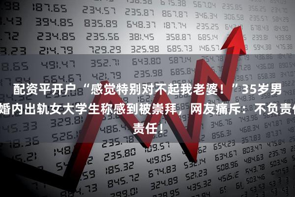 配资平开户 “感觉特别对不起我老婆！”35岁男子婚内出轨女大学生称感到被崇拜，网友痛斥：不负责任！