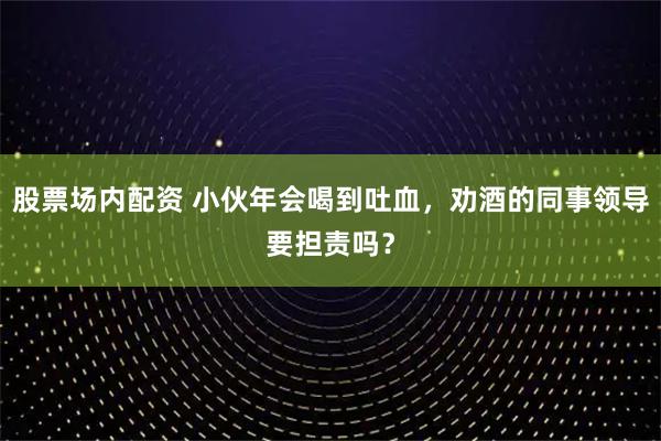 股票场内配资 小伙年会喝到吐血，劝酒的同事领导要担责吗？