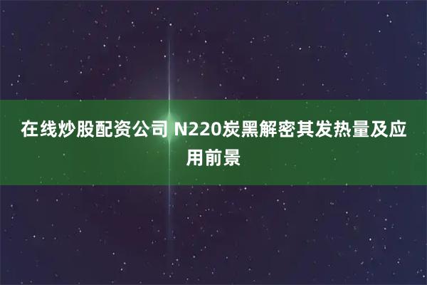 在线炒股配资公司 N220炭黑解密其发热量及应用前景