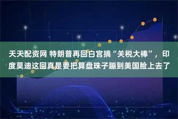 天天配资网 特朗普再回白宫搞“关税大棒”，印度莫迪这回真是要把算盘珠子蹦到美国脸上去了
