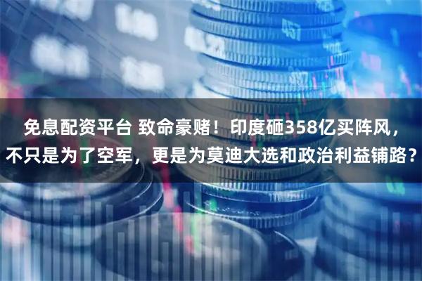 免息配资平台 致命豪赌！印度砸358亿买阵风，不只是为了空军，更是为莫迪大选和政治利益铺路？