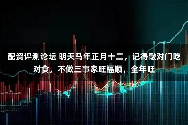 配资评测论坛 明天马年正月十二，记得敲对门吃对食，不做三事家旺福顺，全年旺