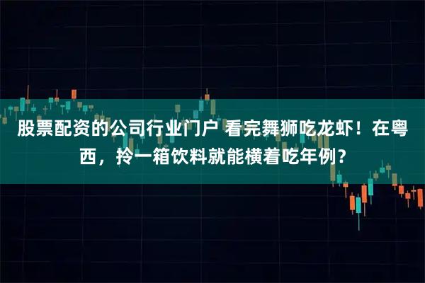 股票配资的公司行业门户 看完舞狮吃龙虾！在粤西，拎一箱饮料就能横着吃年例？