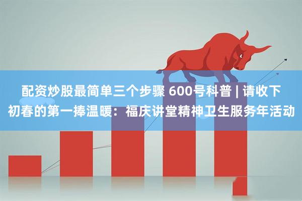 配资炒股最简单三个步骤 600号科普 | 请收下初春的第一捧温暖：福庆讲堂精神卫生服务年活动