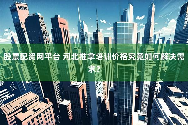 股票配资网平台 河北推拿培训价格究竟如何解决需求？