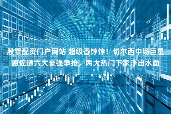 股票配资门户网站 超级香饽饽！切尔西中场巨星恩佐遭六大豪强争抢，两大热门下家浮出水面