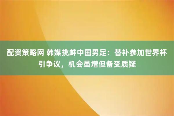 配资策略网 韩媒挑衅中国男足：替补参加世界杯引争议，机会虽增但备受质疑