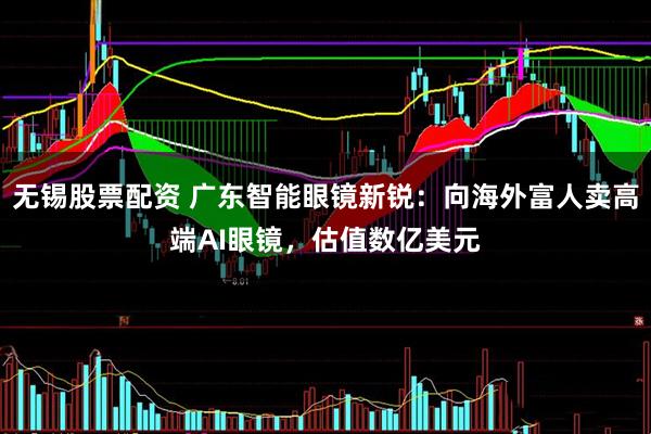无锡股票配资 广东智能眼镜新锐：向海外富人卖高端AI眼镜，估值数亿美元