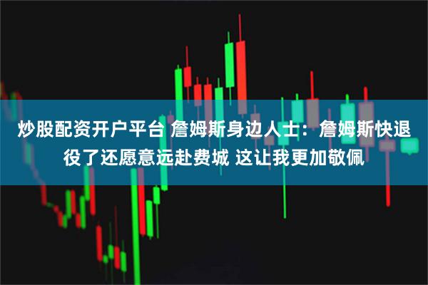 炒股配资开户平台 詹姆斯身边人士：詹姆斯快退役了还愿意远赴费城 这让我更加敬佩