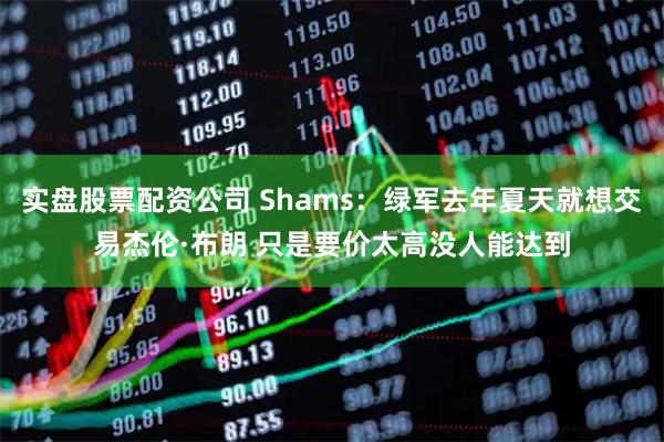 实盘股票配资公司 Shams：绿军去年夏天就想交易杰伦·布朗 只是要价太高没人能达到