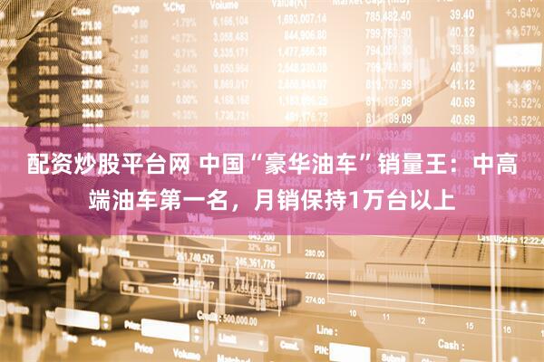 配资炒股平台网 中国“豪华油车”销量王：中高端油车第一名，月销保持1万台以上