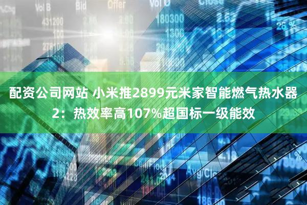 配资公司网站 小米推2899元米家智能燃气热水器2：热效率高107%超国标一级能效