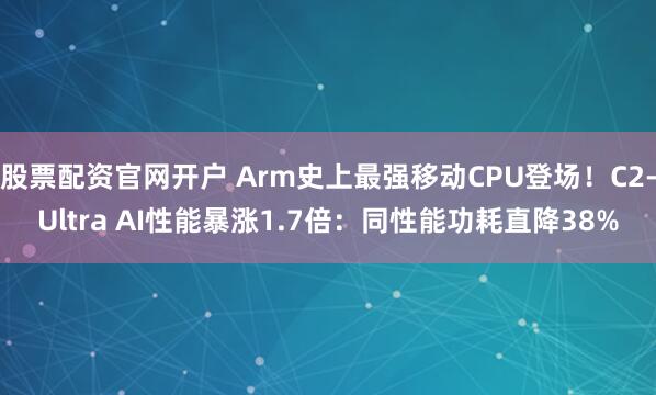 股票配资官网开户 Arm史上最强移动CPU登场！C2-Ultra AI性能暴涨1.7倍：同性能功耗直降38%