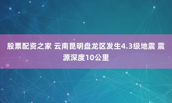 股票配资之家 云南昆明盘龙区发生4.3级地震 震源深度10公里