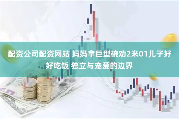 配资公司配资网站 妈妈拿巨型碗劝2米01儿子好好吃饭 独立与宠爱的边界