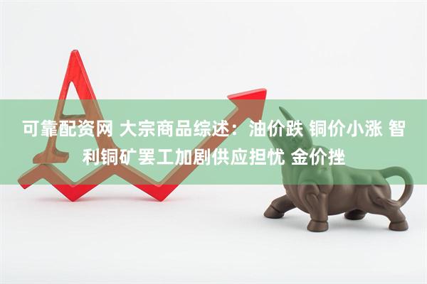 可靠配资网 大宗商品综述：油价跌 铜价小涨 智利铜矿罢工加剧供应担忧 金价挫
